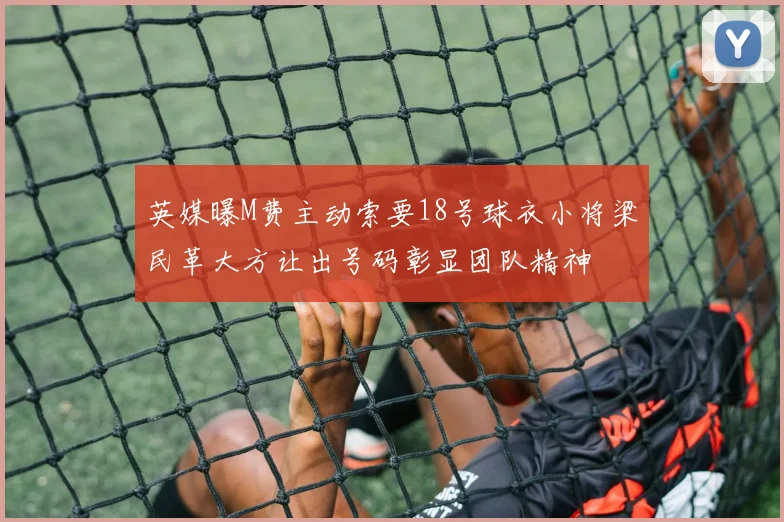 英媒曝M费主动索要18号球衣小将梁民革大方让出号码彰显团队精神
