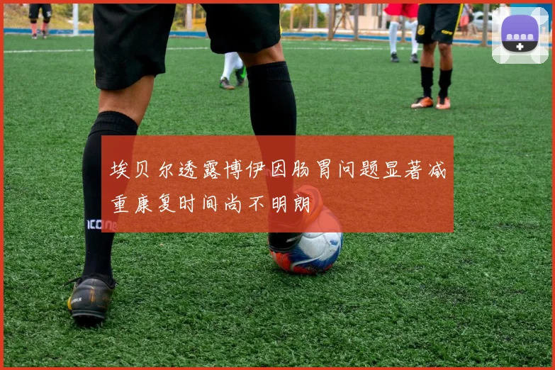 埃贝尔透露博伊因肠胃问题显著减重康复时间尚不明朗