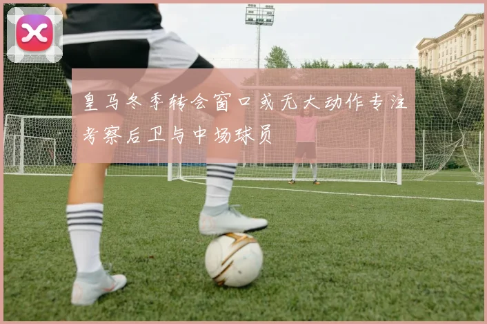 皇马冬季转会窗口或无大动作专注考察后卫与中场球员